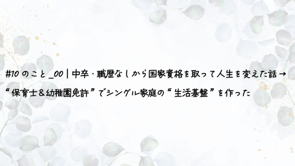 #10のこと_00｜中卒・職歴なしから国家資格を取って人生を変えた話 → “保育士＆幼稚園免許”でシングル家庭の“生活基盤”を作った