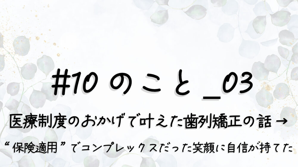 #10のこと_03｜医療制度のおかげで叶えた歯列矯正の話 → “保険適用”でコンプレックスだった笑顔に自信が持てたf