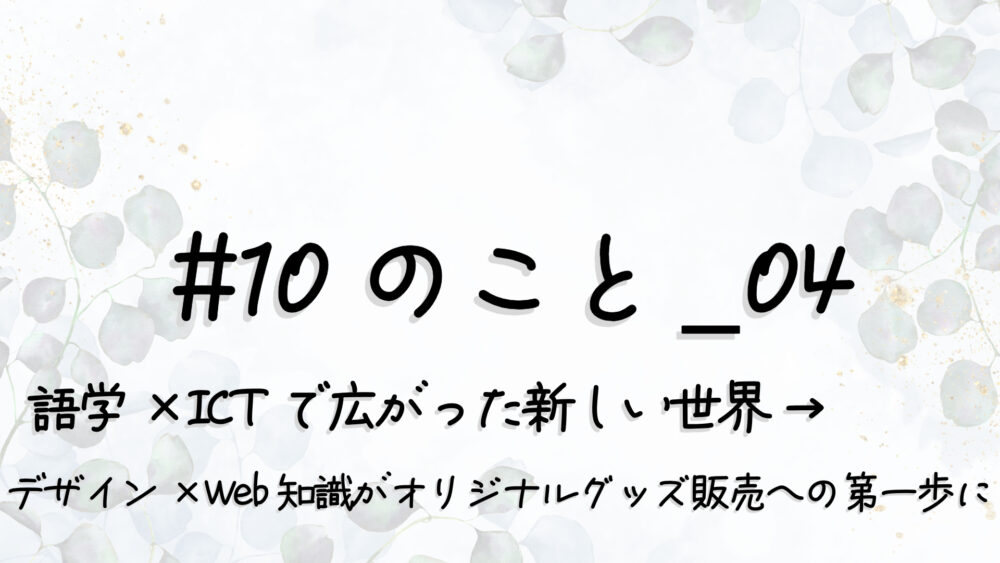 #10のこと_04｜語学×ICTで広がった新しい世界 →“デザイン×Web知識”が“オリジナルグッズ販売”への第一歩に