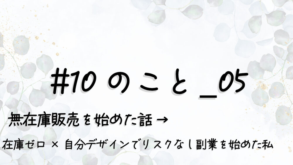 #10のこと_05｜無在庫販売を始めた話 →“在庫ゼロ×自分デザイン”で“リスクなし副業”を始めた私