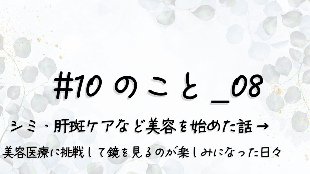 #10のこと_08｜シミ・肝斑ケアなど美容を始めた話 → “美容医療”に挑戦して“鏡を見るのが楽しみ”になった日々
